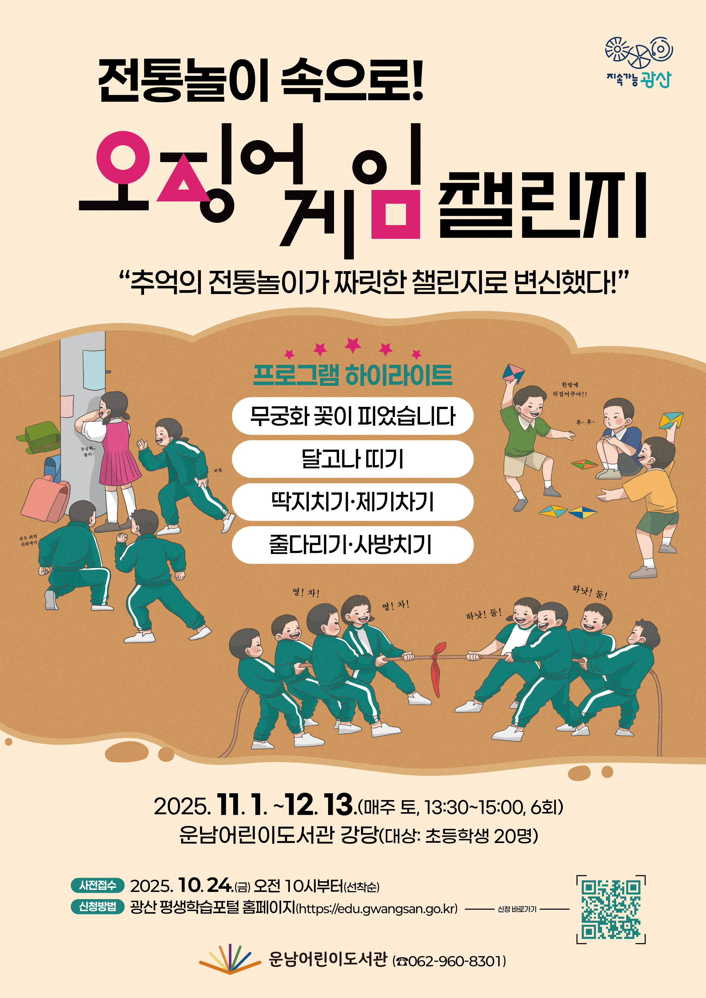 [전통놀이 속으로! 오징어게임 챌린지!] 참여자 모집 안내<br/><br/>o운영기간: 2025. 11. 1. ~ 12. 13. /매주 토요일/ 13:30~15:00<br/><br/>o신청기간: 2025. 10. 24.(금) 10:00부터(선착순 마감)<br/><br/>o신청방법: 광산 평생학습 포털 홈페이지https://edu.gwangsan.go.kr/index.cs<br/>→ 운남어린이도서관 검색 or 포스터의 큐알 코드 접속<br/><br/>★수강신청을 위해 포털 회원가입 필수<br/>★수강하는 당사자가 평생학습포털 회원가입 후 신청해야합니다.<br/>★어린이가 회원가입이 어려울 경우, 보호자가 회원가입하여 수강신청 시 어린이를 반드시 추가해 주시기 바랍니다.<br/>(어린이 프로그램 출석부에는 실제 수강자인 어린이만 기재됩니다)<br/><br/>===============================================<br/><br/>[초등전학년]전통놀이 속으로! 오징어게임 챌린지!<br/><br/>◾요일/시간: 토요일 13:30~15:00<br/><br/>◾기 간: 11. 1. ~ 12. 13. (6회 운영) (*11.8. 수업없는날)<br/><br/>◾장 소: 강당<br/><br/>◾강 사: 전영숙<br/><br/>◾대상/인원: 초등 전학년 / 20명<br/><br/>◾내 용: 전통놀이와 오징어게임 콘셉트를 결합한 협동·전략의 체험형 놀이프로그램